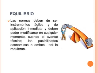 EQUILIBRIO
 Las normas deben de ser
instrumentos ágiles y de
aplicación inmediata y deben
poder modificarse en cualquier
momento, cuando el avance
técnico; las posibilidades
económicas o ambos así lo
requieran.
 