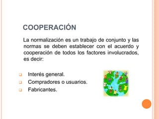 COOPERACIÓN
La normalización es un trabajo de conjunto y las
normas se deben establecer con el acuerdo y
cooperación de todos los factores involucrados,
es decir:
 Interés general.
 Compradores o usuarios.
 Fabricantes.
 
