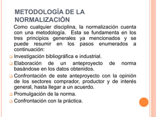 METODOLOGÍA DE LA
NORMALIZACIÓN
Como cualquier disciplina, la normalización cuenta
con una metodología. Esta se fundamenta en los
tres principios generales ya mencionados y se
puede resumir en los pasos enumerados a
continuación:
 Investigación bibliográfica e industrial.
 Elaboración de un anteproyecto de norma
basándose en los datos obtenidos.
 Confrontación de este anteproyecto con la opinión
de los sectores comprador, productor y de interés
general, hasta llegar a un acuerdo.
 Promulgación de la norma.
 Confrontación con la práctica.
 