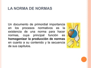 LA NORMA DE NORMAS
Un documento de primordial importancia
en los procesos normativos es la
existencia de una norma para hacer
normas, cuya principal función es
homogenizar la producción de normas
en cuanto a su contenido y la secuencia
de sus capítulos.
 