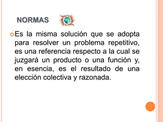 NORMAS
Es la misma solución que se adopta
para resolver un problema repetitivo,
es una referencia respecto a la cual se
juzgará un producto o una función y,
en esencia, es el resultado de una
elección colectiva y razonada.
 