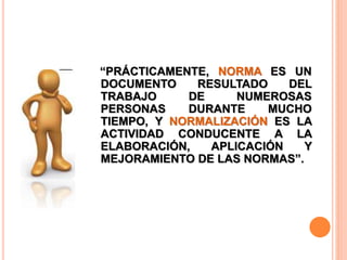 “PRÁCTICAMENTE, NORMA ES UN
DOCUMENTO RESULTADO DEL
TRABAJO DE NUMEROSAS
PERSONAS DURANTE MUCHO
TIEMPO, Y NORMALIZACIÓN ES LA
ACTIVIDAD CONDUCENTE A LA
ELABORACIÓN, APLICACIÓN Y
MEJORAMIENTO DE LAS NORMAS”.
 