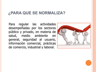 ¿PARA QUE SE NORMALIZA?
Para regular las actividades
desempeñadas por los sectores
público y privado, en materia de
salud, medio ambiente en
general, seguridad al usuario,
información comercial, prácticas
de comercio, industrial y laboral.
 