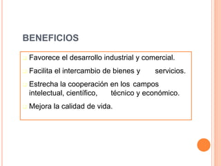BENEFICIOS
 Favorece el desarrollo industrial y comercial.
 Facilita el intercambio de bienes y servicios.
 Estrecha la cooperación en los campos
intelectual, científico, técnico y económico.
 Mejora la calidad de vida.
 