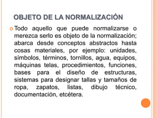OBJETO DE LA NORMALIZACIÓN
 Todo aquello que puede normalizarse o
merezca serlo es objeto de la normalización;
abarca desde conceptos abstractos hasta
cosas materiales, por ejemplo: unidades,
símbolos, términos, tornillos, agua, equipos,
máquinas telas, procedimientos, funciones,
bases para el diseño de estructuras,
sistemas para designar tallas y tamaños de
ropa, zapatos, listas, dibujo técnico,
documentación, etcétera.
 