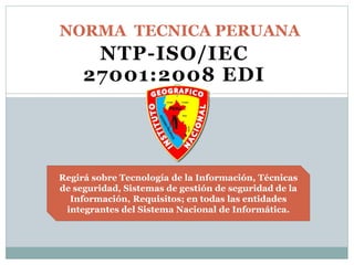 NTP-ISO/IEC
27001:2008 EDI
NORMA TECNICA PERUANA
Regirá sobre Tecnología de la Información, Técnicas
de seguridad, Sistemas de gestión de seguridad de la
Información, Requisitos; en todas las entidades
integrantes del Sistema Nacional de Informática.
1
 