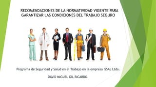 Programa de Seguridad y Salud en el Trabajo en la empresa ISSAL Ltda.
DAVID MIGUEL GIL RICARDO.
RECOMENDACIONES DE LA NORMATIVIDAD VIGENTE PARA
GARANTIZAR LAS CONDICIONES DEL TRABAJO SEGURO
 