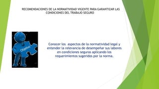 RECOMENDACIONES DE LA NORMATIVIDAD VIGENTE PARA GARANTIZAR LAS
CONDICIONES DEL TRABAJO SEGURO
Conocer los aspectos de la normatividad legal y
entender la relevancia de desempeñar sus labores
en condiciones seguras aplicando los
requerimientos sugeridos por la norma.
 