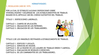 NORMATIVIDADES
3. RESOLUCION 2400 DE 1979.
POR LA CUAL SE ESTABLECE ALGUNAS DISPOSICIONES SOBRE
VIVIENDA,HIGIENE Y SEGURIDAD DE LOS ESTABLECIMIENTPOS DE TRABAJO.
BASADO EN EL ARTICULO 348 DEL CODIGO SUSTANTIVO DEL TRABAJO.
TITULO 1. DISPOCICIONES LABORALES.
CAPITULO 1. CAMPOS DE APLICACIÓN.
CAPITULO 2. OBLIGACION DE LOS PATRONES.
CAPITULO 3. OBLIGACION DE LOS TRABAJADORES.
TITULO 2.DE LOS INMUEBLES DESTINADOS A ESTABLECIMIENTO DE TRABAJO.
CAPITULO 1. EDIFICIOS Y LOCALES.
CAPITULO 2. SERVICIOS DE HIGIENE.
CAPITULO 3. DE LA HIGIENE EN LOS LUGARES DE TRABAJO ORDEN Y LIMPIEZA.
CAPITULO 4. EVACUACION DE RESIDUOS O DESECHOS.
CAPITULO 6. DE LOS CAMPAMENTOS DE LOS TRABAJADORES.
 