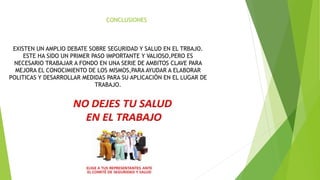 EXISTEN UN AMPLIO DEBATE SOBRE SEGURIDAD Y SALUD EN EL TRBAJO.
ESTE HA SIDO UN PRIMER PASO IMPORTANTE Y VALIOSO,PERO ES
NECESARIO TRABAJAR A FONDO EN UNA SERIE DE AMBITOS CLAVE PARA
MEJORA EL CONOCIMIENTO DE LOS MISMOS,PARA AYUDAR A ELABORAR
POLITICAS Y DESARROLLAR MEDIDAS PARA SU APLICACIÓN EN EL LUGAR DE
TRABAJO.
CONCLUSIONES
 