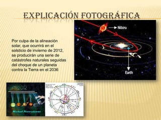 Explicación fotográficaPor culpa de la alineación solar, que ocurrirá en el solsticio de invierno de 2012, se producirán una serie de catástrofes naturales seguidas del choque de un planeta contra la Tierra en el 2036