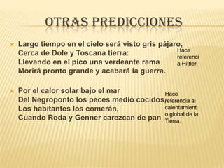 Otras prediccionesLargo tiempo en el cielo será visto gris pájaro,Cerca de Dole y Toscana tierra:Llevando en el pico una verdeante ramaMorirá pronto grande y acabará la guerra.Por el calor solar bajo el marDel Negroponto los peces medio cocidos,Los habitantes los comerán,Cuando Roda y Genner carezcan de panHace referencia Hittler.Hace referencia al calentamiento global de la Tierra.