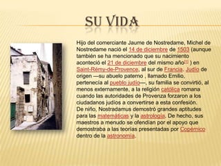 Su vidaHijo del comerciante Jaume de Nostredame, Michel de Nostredame nació el 14 de diciembre de 1503 (aunque también se ha mencionado que su nacimiento aconteció el 21 de diciembre del mismo año[1] ) en Saint-Rémy-de-Provence, al sur de Francia. Judío de origen —su abuelo paterno , llamado Emilio, pertenecía al pueblo judío—, su familia se convirtió, al menos externamente, a la religión católica romana cuando las autoridades de Provenza forzaron a los ciudadanos judíos a convertirse a esta confesión.De niño, Nostradamus demostró grandes aptitudes para las matemáticas y la astrología. De hecho, sus maestros a menudo se ofendían por el apoyo que demostraba a las teorías presentadas por Copérnico dentro de la astronomía.