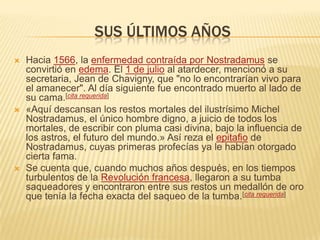 Sus últimos añosHacia 1566, la enfermedad contraída por Nostradamus se convirtió en edema. El 1 de julio al atardecer, mencionó a su secretaria, Jean de Chavigny, que "no lo encontrarían vivo para el amanecer". Al día siguiente fue encontrado muerto al lado de su cama.[cita requerida]«Aquí descansan los restos mortales del ilustrísimo Michel Nostradamus, el único hombre digno, a juicio de todos los mortales, de escribir con pluma casi divina, bajo la influencia de los astros, el futuro del mundo.» Así reza el epitafio de Nostradamus, cuyas primeras profecías ya le habían otorgado cierta fama.Se cuenta que, cuando muchos años después, en los tiempos turbulentos de la Revolución francesa, llegaron a su tumba saqueadores y encontraron entre sus restos un medallón de oro que tenía la fecha exacta del saqueo de la tumba.[cita requerida]