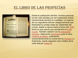 El libro de las profecíasDesde la publicación del libro, muchas personas se han visto atraídas por sus misteriosos versos (comúnmente escritos en cuartillas). La mayoría de sus seguidores afirman categóricamente que Nostradamus predijo todas las catástrofes del mundo, desde su época hasta el futuro año 3797, fecha en que supuso que acontecerá el fin del mundo. También colaboró con la aristocracia francesa, elaborando horóscopos para la reina Catalina de Médici, prediciendo sorprendentemente la muerte del rey Enrique II y, finalmente, siendo asignado como médico de la corte real por Carlos IX.
