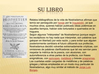Su libroRelatos bibliográficos de la vida de Nostradamus afirman que temía ser perseguido por hereje por la Inquisición, ya que muchos otros, quienes habían publicado ideas polémicas en aquellos tiempos, habían sido torturados o quemados en la hoguera.Según algunos "intérpretes" de Nostradamus (porque según los escépticos no hay nada que interpretar, son palabras que galopan en libertad) por esta razón, y para evitar que alguien posteriormente cambiara el futuro utilizando sus profecías, Nostradamus decidió volverlas extremadamente crípticas, con omisiones de palabras clarificadoras que tal vez servían para respetar la métrica de la poesía, con alusiones, con autorreferencia a otras partes de la profecía, con frases enigmáticas, con apócopes, metátesis y breves anagramas. Las cuartetas están cargadas de metáforas y de palabras griegas y latinas empleadas en un modo muy particular de Nostradamus, algo muy similar al método de Jorge Luis Borges.