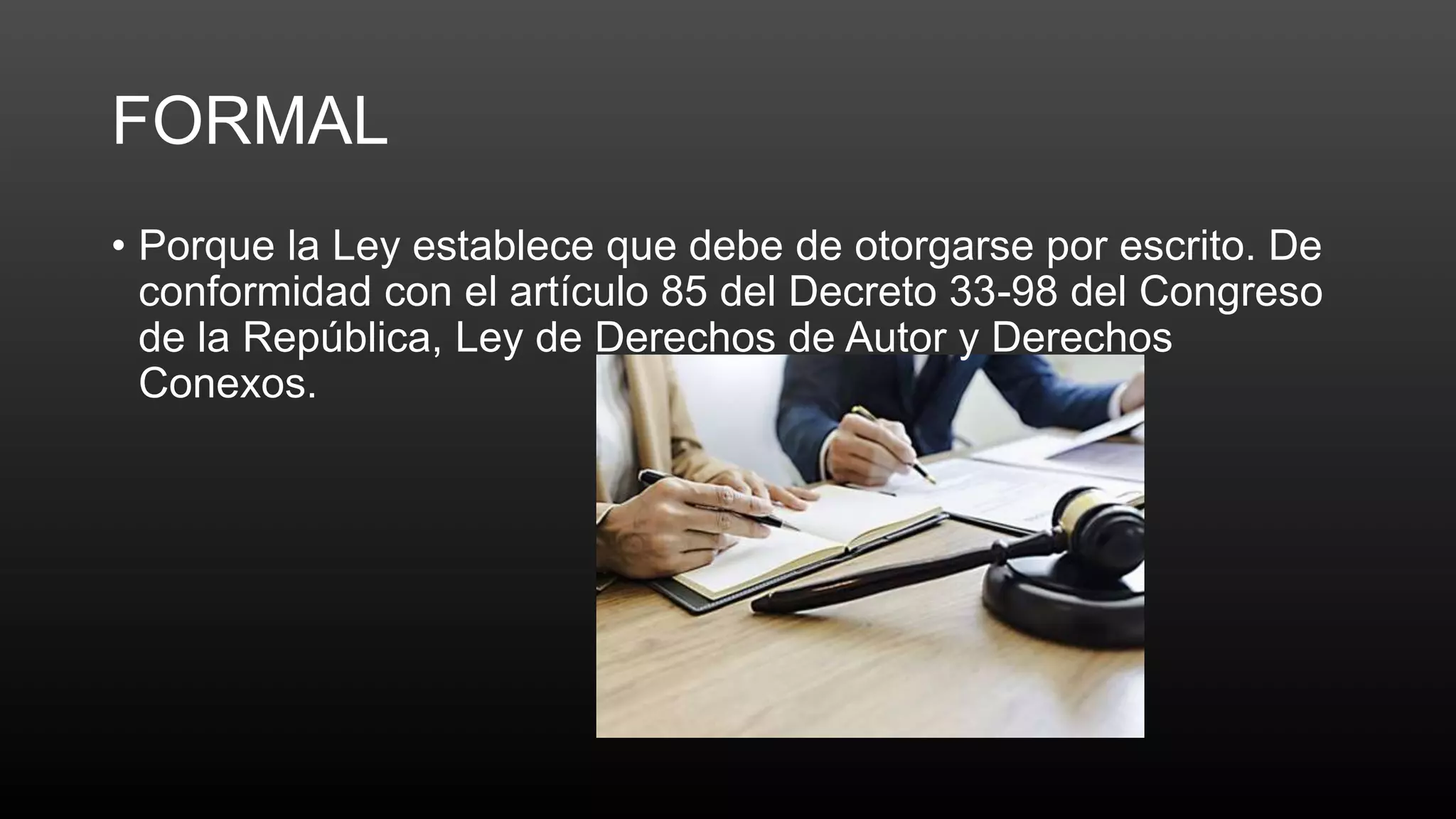 FORMAL
• Porque la Ley establece que debe de otorgarse por escrito. De
conformidad con el artículo 85 del Decreto 33-98 del Congreso
de la República, Ley de Derechos de Autor y Derechos
Conexos.
 