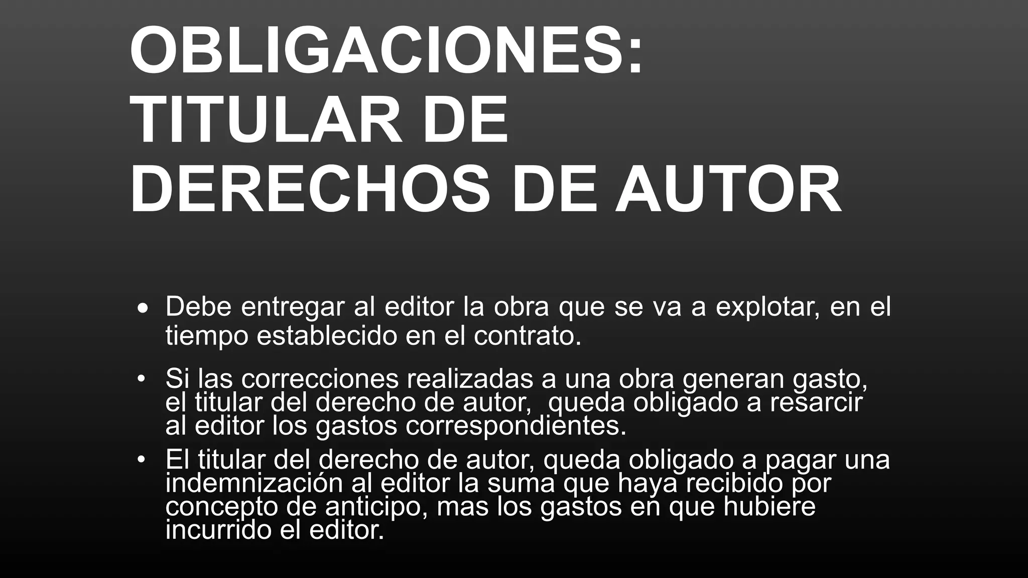 OBLIGACIONES:
TITULAR DE
DERECHOS DE AUTOR
 Debe entregar al editor la obra que se va a explotar, en el
tiempo establecido en el contrato.
• Si las correcciones realizadas a una obra generan gasto,
el titular del derecho de autor, queda obligado a resarcir
al editor los gastos correspondientes.
• El titular del derecho de autor, queda obligado a pagar una
indemnización al editor la suma que haya recibido por
concepto de anticipo, mas los gastos en que hubiere
incurrido el editor.
 