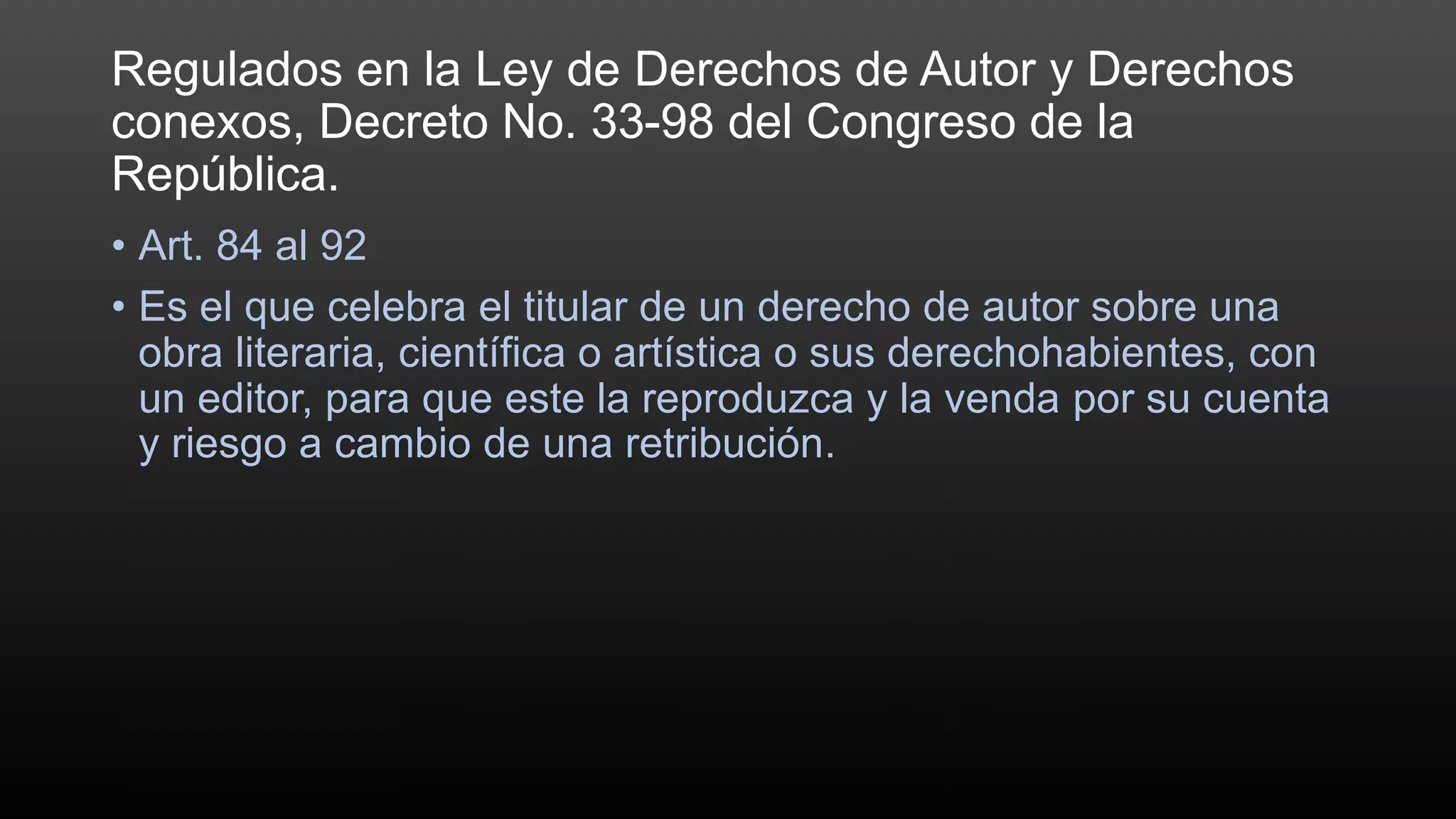 Regulados en la Ley de Derechos de Autor y Derechos
conexos, Decreto No. 33-98 del Congreso de la
República.
• Art. 84 al 92
• Es el que celebra el titular de un derecho de autor sobre una
obra literaria, científica o artística o sus derechohabientes, con
un editor, para que este la reproduzca y la venda por su cuenta
y riesgo a cambio de una retribución.
 