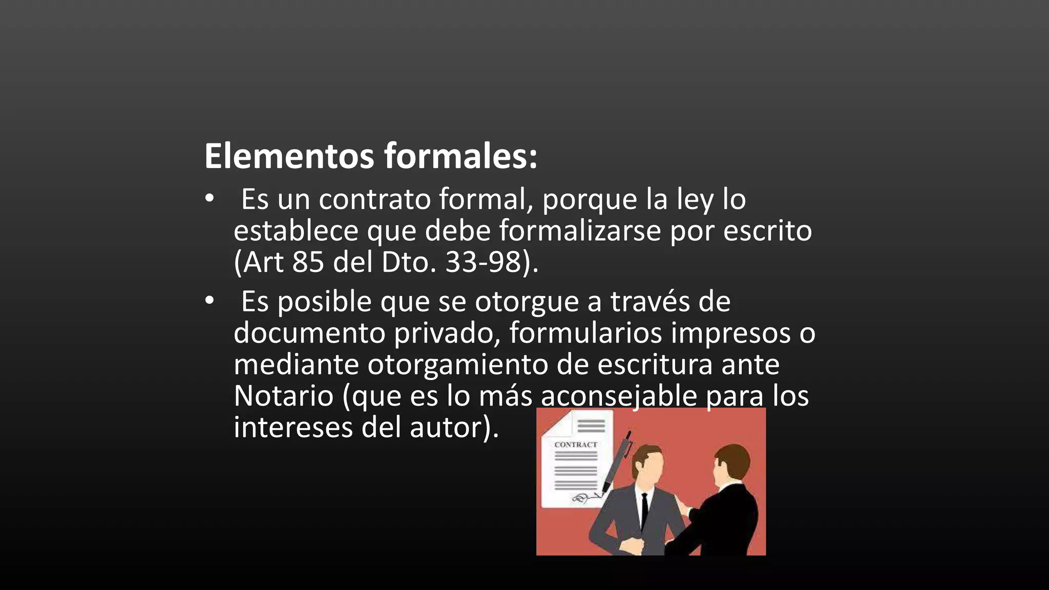Elementos formales:
• Es un contrato formal, porque la ley lo
establece que debe formalizarse por escrito
(Art 85 del Dto. 33-98).
• Es posible que se otorgue a través de
documento privado, formularios impresos o
mediante otorgamiento de escritura ante
Notario (que es lo más aconsejable para los
intereses del autor).
 