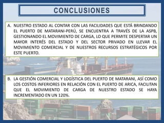A. NUESTRO ESTADO AL CONTAR CON LAS FACILIDADES QUE ESTÁ BRINDANDO
EL PUERTO DE MATARANI-PERÚ, SE ENCUENTRA A TRAVÉS DE LA ASPB,
GESTIONANDO EL MOVIMIENTO DE CARGA, LO QUE PERMITE DESPERTAR UN
MAYOR INTERÉS DEL ESTADO Y DEL SECTOR PRIVADO EN LLEVAR EL
MOVIMIENTO COMERCIAL Y DE NUESTROS RECURSOS ESTRATÉGICOS POR
ESTE PUERTO.
B. LA GESTIÓN COMERCIAL Y LOGÍSTICA DEL PUERTO DE MATARANI, ASÍ COMO
LOS COSTOS INFERIORES EN RELACIÓN CON EL PUERTO DE ARICA, FACILITAN
QUE EL MOVIMIENTO DE CARGA DE NUESTRO ESTADO SE HAYA
INCREMENTADO EN UN 120%.
 