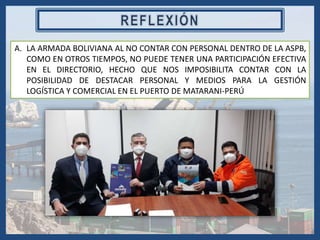 A. LA ARMADA BOLIVIANA AL NO CONTAR CON PERSONAL DENTRO DE LA ASPB,
COMO EN OTROS TIEMPOS, NO PUEDE TENER UNA PARTICIPACIÓN EFECTIVA
EN EL DIRECTORIO, HECHO QUE NOS IMPOSIBILITA CONTAR CON LA
POSIBILIDAD DE DESTACAR PERSONAL Y MEDIOS PARA LA GESTIÓN
LOGÍSTICA Y COMERCIAL EN EL PUERTO DE MATARANI-PERÚ
 