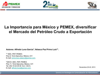 La Importancia para México y PEMEX, diversificar
el Mercado del Petróleo Crudo a Exportación

Autores: Alfredo Luna García*, Velasco Paz Primo Luis**.
** SDC, PEP, PEMEX.
Piso 8, Torre Ejecutiva, México, D.F.
E-mail: primo.luis.velasco@pemex.com.
*GECH, SDC, PEP, PEMEX.
Piso 11, Torre Ejecutiva, México, D.F.
Tel. (55) 19 44 25 00 Ext. 3 82 6,
E-mail: alfredo.luna@pemex.com.

Noviembre 20-22, 2013
Gerencia de Estrategias de Comercialización de Hidrocarburos

 