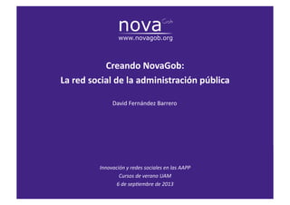 La	
  red	
  social	
  de	
  la	
  administración	
  pública	
  
David	
  Fernández	
  Barrero	
  
Innovación	
  y	
  redes	
  sociales	
  en	
  las	
  AAPP	
  
Cursos	
  de	
  verano	
  UAM	
  
6	
  de	
  sep8embre	
  de	
  2013	
  
Creando	
  NovaGob:	
  
La	
  red	
  social	
  de	
  la	
  administración	
  pública	
  
 