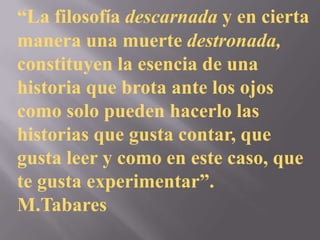 “La filosofía descarnada y en cierta
manera una muerte destronada,
constituyen la esencia de una
historia que brota ante los ojos
como solo pueden hacerlo las
historias que gusta contar, que
gusta leer y como en este caso, que
te gusta experimentar”.
M.Tabares
 
