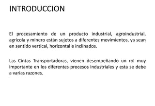 INTRODUCCION
El procesamiento de un producto industrial, agroindustrial,
agrícola y minero están sujetos a diferentes movimientos, ya sean
en sentido vertical, horizontal e inclinados.
Las Cintas Transportadoras, vienen desempeñando un rol muy
importante en los diferentes procesos industriales y esta se debe
a varias razones.
 