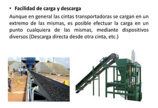 • Facilidad de carga y descarga
Aunque en general las cintas transportadoras se cargan en un
extremo de las mismas, es posible efectuar la carga en un
punto cualquiera de las mismas, mediante dispositivos
diversos (Descarga directa desde otra cinta, etc.)
 