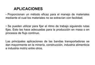 • Proporcionan un método eficaz para el manejo de materiales
mediante el cual los materiales no se extravían con facilidad.
• Se pueden utilizar para fijar el ritmo de trabajo siguiendo rutas
fijas. Esto las hace adecuadas para la producción en masa o en
procesos de flujo continuo.
Las principales aplicaciones de las bandas transportadoras se
dan mayormente en la minería, construcción, industria alimenticia
e industria motriz entre otros.
APLICACIONES
 