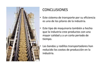 CONCLUSIONES
• Este sistema de transporte por su eficiencia
es uno de los pilares de la industria.
• Este tipo de maquinaria también a hecho
que la industria cree productos con una
mayor calidad y a un corto periodo de
tiempo.
• Las bandas y rodillos transportadores han
reducido los costos de producción en la
industria.
 