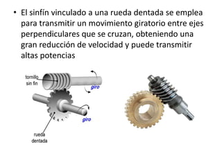 • El sinfín vinculado a una rueda dentada se emplea
para transmitir un movimiento giratorio entre ejes
perpendiculares que se cruzan, obteniendo una
gran reducción de velocidad y puede transmitir
altas potencias
 