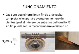 FUNCIONAMIENTO
• Cada vez que el tornillo sin fin da una vuelta
completa, el engranaje avanza un número de
dientes igual al número de entradas del tornillo. El
sin fin puede ser un mecanismo irreversible o no.
 
