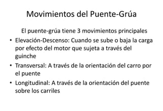 Movimientos del Puente-Grúa
El puente-grúa tiene 3 movimientos principales
• Elevación-Descenso: Cuando se sube o baja la carga
por efecto del motor que sujeta a través del
guinche
• Transversal: A través de la orientación del carro por
el puente
• Longitudinal: A través de la orientación del puente
sobre los carriles
 