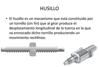 HUSILLO
• El husillo es un mecanismo que está constituido por
un tornillo (sin fin) que al girar produce el
desplazamiento longitudinal de la tuerca en la que
va enroscado dicho tornillo produciendo un
movimiento rectilíneo.
 