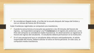  Se considerara llegada tarde, al arribo de la escuela después del toque del timbre y
con un retraso de menos de 20 minutos.
Cada 4 tardanzas registradas se computará una inasistencia.
 Cuando la concurrencia a la escuela sea posterior a los 20 minutos del horario de
ingreso, corresponderá consignar una T ( tardanza) en el registro de asistencia y a los
fines del cómputo se considerará media inasistencia. En observaciones se registrará el
horario de ingreso del estudiante. El estudiante deberá permanecer en la Institución.
 En el caso excepcional que un estudiante deba retirarse anticipadamente, el adulto
responsable del mismo, deberá solicitar el retiro en forma personal. En este caso, se
computará media inasistencia.
 