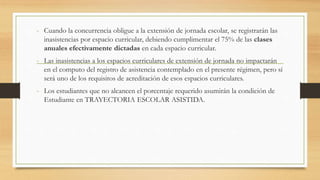 - Cuando la concurrencia obligue a la extensión de jornada escolar, se registrarán las
inasistencias por espacio curricular, debiendo cumplimentar el 75% de las clases
anuales efectivamente dictadas en cada espacio curricular.
- Las inasistencias a los espacios curriculares de extensión de jornada no impactarán
en el computo del registro de asistencia contemplado en el presente régimen, pero sí
será uno de los requisitos de acreditación de esos espacios curriculares.
- Los estudiantes que no alcancen el porcentaje requerido asumirán la condición de
Estudiante en TRAYECTORIA ESCOLAR ASISTIDA.
 