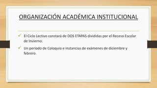 ORGANIZACIÓN ACADÉMICA INSTITUCIONAL
 El Ciclo Lectivo constará de DOS ETAPAS divididas por el Receso Escolar
de Invierno.
 Un período de Coloquio e instancias de exámenes de diciembre y
febrero.
 