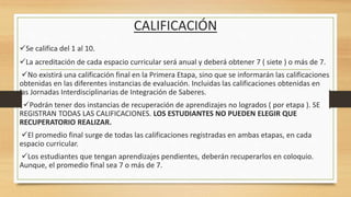 CALIFICACIÓN
Se califica del 1 al 10.
La acreditación de cada espacio curricular será anual y deberá obtener 7 ( siete ) o más de 7.
No existirá una calificación final en la Primera Etapa, sino que se informarán las calificaciones
obtenidas en las diferentes instancias de evaluación. Incluidas las calificaciones obtenidas en
las Jornadas Interdisciplinarias de Integración de Saberes.
Podrán tener dos instancias de recuperación de aprendizajes no logrados ( por etapa ). SE
REGISTRAN TODAS LAS CALIFICACIONES. LOS ESTUDIANTES NO PUEDEN ELEGIR QUE
RECUPERATORIO REALIZAR.
El promedio final surge de todas las calificaciones registradas en ambas etapas, en cada
espacio curricular.
Los estudiantes que tengan aprendizajes pendientes, deberán recuperarlos en coloquio.
Aunque, el promedio final sea 7 o más de 7.
 