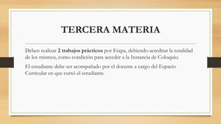 TERCERA MATERIA
Deben realizar 2 trabajos prácticos por Etapa, debiendo acreditar la totalidad
de los mismos, como condición para acceder a la Instancia de Coloquio.
El estudiante debe ser acompañado por el docente a cargo del Espacio
Curricular en que cursó el estudiante.
 