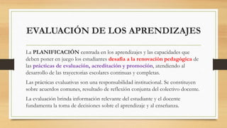 EVALUACIÓN DE LOS APRENDIZAJES
La PLANIFICACIÓN centrada en los aprendizajes y las capacidades que
deben poner en juego los estudiantes desafía a la renovación pedagógica de
las prácticas de evaluación, acreditación y promoción, atendiendo al
desarrollo de las trayectorias escolares continuas y completas.
Las prácticas evaluativas son una responsabilidad institucional. Se constituyen
sobre acuerdos comunes, resultado de reflexión conjunta del colectivo docente.
La evaluación brinda información relevante del estudiante y el docente
fundamenta la toma de decisiones sobre el aprendizaje y al enseñanza.
 