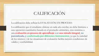 CALIFICACIÓN
La calificación debe reflejar la EVALAUCIÓN EN PROCESO.
La calificación que el estudiante obtiene en cada año escolar, no debe limitarse a
una operación cuantitativa basada en el promedio aritmético, sino remitirse a
una evaluación en proceso de aprendizaje con una mirada integral, no
parcializada, y conformada por diferentes instrumentos, ya que la variedad
de los mismos y de las situaciones de evaluación facilita mejores condiciones de
validez y confiabilidad.
 