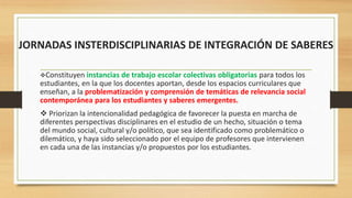JORNADAS INSTERDISCIPLINARIAS DE INTEGRACIÓN DE SABERES
Constituyen instancias de trabajo escolar colectivas obligatorias para todos los
estudiantes, en la que los docentes aportan, desde los espacios curriculares que
enseñan, a la problematización y comprensión de temáticas de relevancia social
contemporánea para los estudiantes y saberes emergentes.
 Priorizan la intencionalidad pedagógica de favorecer la puesta en marcha de
diferentes perspectivas disciplinares en el estudio de un hecho, situación o tema
del mundo social, cultural y/o político, que sea identificado como problemático o
dilemático, y haya sido seleccionado por el equipo de profesores que intervienen
en cada una de las instancias y/o propuestos por los estudiantes.
 