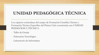 UNIDAD PEDAGÓGICA TÉCNICA
Los espacios curriculares del campo de Formación Científica Técnica y
Formación Técnica Específica del Primer Ciclo constituirán una UNIDAD
PEDAGÓGICA TÉCNICA.
- Taller de Granja
- Educación Tecnológica
- Laboratorio de Informática
 