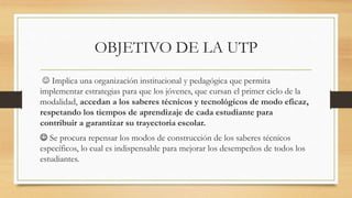 OBJETIVO DE LA UTP
 Implica una organización institucional y pedagógica que permita
implementar estrategias para que los jóvenes, que cursan el primer ciclo de la
modalidad, accedan a los saberes técnicos y tecnológicos de modo eficaz,
respetando los tiempos de aprendizaje de cada estudiante para
contribuir a garantizar su trayectoria escolar.
 Se procura repensar los modos de construcción de los saberes técnicos
específicos, lo cual es indispensable para mejorar los desempeños de todos los
estudiantes.
 