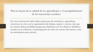 Para la mejora de la calidad de los aprendizajes y el acompañamiento
de las trayectorias escolares.
En esta construcción debe haber propuestas de enseñanza y aprendizaje
concretas; no solo con la organización del tiempo, espacio y actores, sino que
las mismas deben posibilitar propuestas didácticas con los objetivos definidos,
basados en la reflexión y la participación de todos los actores del sistema ( más
las articulación entre niveles).
 