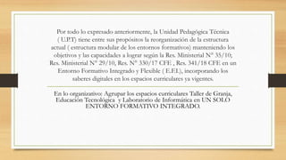 Por todo lo expresado anteriormente, la Unidad Pedagógica Técnica
( U.P.T) tiene entre sus propósitos la reorganización de la estructura
actual ( estructura modular de los entornos formativos) manteniendo los
objetivos y las capacidades a lograr según la Res. Ministerial N° 35/10;
Res. Ministerial N° 29/10, Res. N° 330/17 CFE , Res. 341/18 CFE en un
Entorno Formativo Integrado y Flexible ( E.F.I.), incorporando los
saberes digitales en los espacios curriculares ya vigentes.
En lo organizativo: Agrupar los espacios curriculares Taller de Granja,
Educación Tecnológica y Laboratorio de Informática en UN SOLO
ENTORNO FORMATIVO INTEGRADO.
 