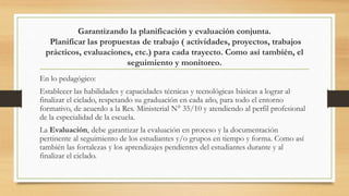 Garantizando la planificación y evaluación conjunta.
Planificar las propuestas de trabajo ( actividades, proyectos, trabajos
prácticos, evaluaciones, etc.) para cada trayecto. Como así también, el
seguimiento y monitoreo.
En lo pedagógico:
Establecer las habilidades y capacidades técnicas y tecnológicas básicas a lograr al
finalizar el ciclado, respetando su graduación en cada año, para todo el entorno
formativo, de acuerdo a la Res. Ministerial N° 35/10 y atendiendo al perfil profesional
de la especialidad de la escuela.
La Evaluación, debe garantizar la evaluación en proceso y la documentación
pertinente al seguimiento de los estudiantes y/o grupos en tiempo y forma. Como así
también las fortalezas y los aprendizajes pendientes del estudiantes durante y al
finalizar el ciclado.
 